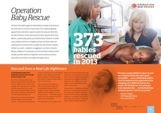 It seemed that poverty and
destitution had set out to rob the
world of Jenifer’s life.
Born into an impoverished village
without access to basic resources, the
odds of Jenifer’s survival were small
to begin with. Then, at only 13 months,
she fell unexpectedly into a water
basin. Minutes passed before she was
discovered completely submerged in
the basin, lying terrifyingly still.
Rushed by her mother to the nearest
hospital, Jenifer was miraculously
revived . . . but something was terribly
Rescued from a Real-Life Nightmare
wrong. In the minutes she went without
oxygen, Jenifer suffered severe brain
trauma, leading to cerebral damage.
She would be unable to speak, walk, or
even eat on her own.
The impoverished conditions in
their rural mountain village only
confounded the effects of her
disability. To her mother’s disbelief,
Jenifer’s frail body began to shrink
more each day . . . her breathing grew
shallow, and her expression became
distant and unresponsive.
The desperation in her mother’s tear-
filled eyes communicated all that was
necessary at the doorstep of the Baby
Rescue Center. Without hesitating, the
rescue staff took Jenifer’s motionless
body from her mother’s arms and
began to administer treatment for
severe malnutrition.
Today, Jenifer is a beautiful 2-year-old
girl with joy quickly returning to her
eyes. Although she will continue to
face the hardships of her disabilities,
Jenifer is an example of the value of
life and the role we must continue to
take in restoring health and hope.
Operation
BabyRescue
At times, the battle against malnutrition, hunger, and disease
becomes far too much to bear alone. For children fighting
against these ailments, opportunities for help are often few
and far between. Some have parents who, despite their best
efforts, cannot adequately provide for their children. In other
cases, babies are born to frightened teen mothers who are
unprepared to receive them as gifts. For all of these children
within our reach—children struggling to survive in remote
Mayan villages in Guatemala, poverty-stricken shanty-towns
of Haiti, and the streets of Uganda’s most notorious slums—
restoration and hope is possible through rescue.
373babies
rescued
in 2013
“	We have a responsibility to show up and
be a voice for those who can’t speak . . .
you matter . . . your contribution matters.
And I’m amazed at the ripple effect that
stepping out in faith has had on our
family. We thought we were giving to
help someone else . . . but God has been
doing far greater work in our hearts.”
— 	 Darlene Collazo,
	 2013 Operation Baby
	 Rescue fundraiser
7
 