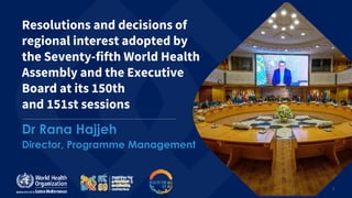 1
Resolutions and decisions of
regional interest adopted by
the Seventy-fifth World Health
Assembly and the Executive
Board at its 150th
and 151st sessions
Dr Rana Hajjeh
Director, Programme Management
 
