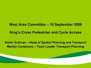 Karen Sullivan – Head of Spatial Planning and Transport Martijn Cooijmans – Team Leader Transport Planning West Area Committee – 15 September 2009 King’s Cross Pedestrian and Cycle Access 