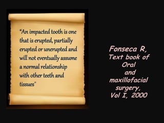 “An impacted tooth is one
that is erupted, partially
erupted or unerupted and
will not eventually assume
a normal relationship
with other teeth and
tissues”
Fonseca R,
Text book of
Oral
and
maxillofacial
surgery,
Vol I, 2000
 