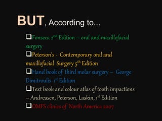 Fonseca 2nd Edition – oral and maxillofacial
surgery
Peterson’s - Contemporary oral and
maxillofacial Surgery 5th Edition
Hand book of third molar surgery – George
Dimitroulis 1st Edition
Text book and colour atlas of tooth impactions
– Andreasen, Peterson, Laskin, 1st Edition
OMFS clinics of North America 2007
BUT, According to...
 