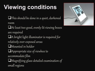 This should be done in a quiet, darkened
room
At least two good, evenly-lit viewing boxes
are required
A bright light illuminator is required for
relatively over-exposed areas
Mounted in holder
Appropriate size of viewbox to
accommodate film
Magnifying glass-detailed examination of
small regions
 
