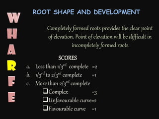 Completely formed roots provides the clear point
of elevation. Point of elevation will be difficult in
incompletely formed roots
SCORES
a. Less than 1/3rd complete =2
b. 1/3rd to 2/3rd complete =1
c. More than 2/3rd complete
Complex =3
Unfavourable curve=2
Favourable curve =1
ROOT SHAPE AND DEVELOPMENT
 