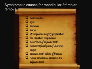  Pericoronitis
 Cyst
 Tumours
 Caries
 Orthognathic surgery preparation
 Pre radiation prophylaxis
 Resorption of adjacent tooth
 Persistent facial pain of unknown
origin
 Wisdom tooth in line of fracture
 Active periodontal disease in the
adjacent teeth
Symptomatic causes for mandibular 3rd molar
removal
 