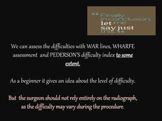 We can assess the difficulties with WAR lines, WHARFE
assessment and PEDERSON’S difficulty index to some
extent.
As a beginner it gives an idea about the level of difficulty.
But the surgeon should not rely entirely on the radiograph,
as the difficulty may vary during the procedure.
 