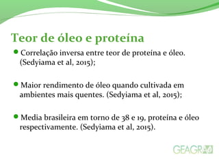 Teor de óleo e proteína
Correlação inversa entre teor de proteína e óleo.
(Sedyiama et al, 2015);
Maior rendimento de óleo quando cultivada em
ambientes mais quentes. (Sedyiama et al, 2015);
Media brasileira em torno de 38 e 19, proteína e óleo
respectivamente. (Sedyiama et al, 2015).
 