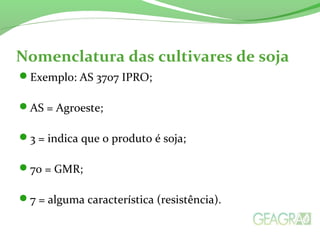 Nomenclatura das cultivares de soja
Exemplo: AS 3707 IPRO;
AS = Agroeste;
3 = indica que o produto é soja;
70 = GMR;
7 = alguma característica (resistência).
 