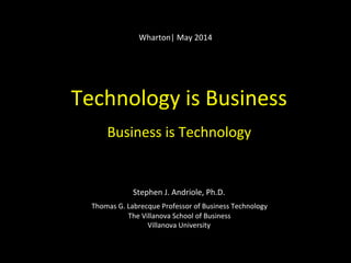 Technology	
  is	
  Business	
  
	
  
Business	
  is	
  Technology	
  
	
  
	
  
	
  
	
  
Stephen	
  J.	
  Andriole,	
  Ph.D.	
  
	
  
Thomas	
  G.	
  Labrecque	
  Professor	
  of	
  Business	
  Technology	
  
The	
  Villanova	
  School	
  of	
  Business	
  
Villanova	
  University	
  
	
  
	
  
Wharton|	
  May	
  2014	
  
 