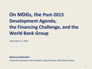 On MDGs, the Post-2015
Development Agenda,
the Financing Challenge, and the
World Bank Group
Mahmoud Mohieldin
Corporate Secretary and President’s Special Envoy, World Bank Group
1
December 1st, 2014
 