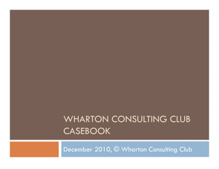 WHARTON CONSULTING CLUB
WHARTON CONSULTING CLUB
CASEBOOK
December 2010, © Wharton Consulting Club
 
