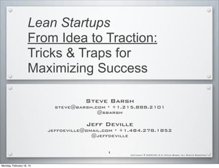 Lean Startups
                    From Idea to Traction:
                    Tricks & Traps for
                    Maximizing Success

                                     Steve Barsh
                            steve@barsh.com * +1.215.888.2101
                                         @sbarsh

                                      Jeff Deville
                          jeffdeville@gmail.com * +1.484.278.1852
                                        @jeffdeville


                                            1
                                                    Copyright © 2009-2013 by Steve Barsh. All Rights Reserved.




Monday, February 18, 13
 