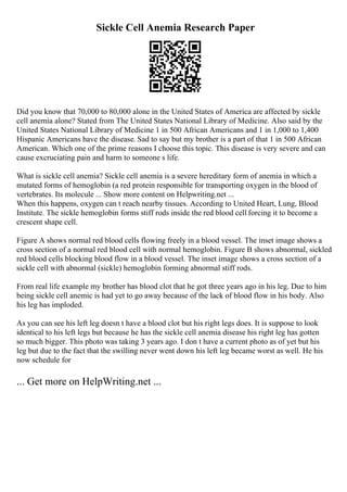 Sickle Cell Anemia Research Paper
Did you know that 70,000 to 80,000 alone in the United States of America are affected by sickle
cell anemia alone? Stated from The United States National Library of Medicine. Also said by the
United States National Library of Medicine 1 in 500 African Americans and 1 in 1,000 to 1,400
Hispanic Americans have the disease. Sad to say but my brother is a part of that 1 in 500 African
American. Which one of the prime reasons I choose this topic. This disease is very severe and can
cause excruciating pain and harm to someone s life.
What is sickle cell anemia? Sickle cell anemia is a severe hereditary form of anemia in which a
mutated forms of hemoglobin (a red protein responsible for transporting oxygen in the blood of
vertebrates. Its molecule ... Show more content on Helpwriting.net ...
When this happens, oxygen can t reach nearby tissues. According to United Heart, Lung, Blood
Institute. The sickle hemoglobin forms stiff rods inside the red blood cell forcing it to become a
crescent shape cell.
Figure A shows normal red blood cells flowing freely in a blood vessel. The inset image shows a
cross section of a normal red blood cell with normal hemoglobin. Figure B shows abnormal, sickled
red blood cells blocking blood flow in a blood vessel. The inset image shows a cross section of a
sickle cell with abnormal (sickle) hemoglobin forming abnormal stiff rods.
From real life example my brother has blood clot that he got three years ago in his leg. Due to him
being sickle cell anemic is had yet to go away because of the lack of blood flow in his body. Also
his leg has imploded.
As you can see his left leg doesn t have a blood clot but his right legs does. It is suppose to look
identical to his left legs but because he has the sickle cell anemia disease his right leg has gotten
so much bigger. This photo was taking 3 years ago. I don t have a current photo as of yet but his
leg but due to the fact that the swilling never went down his left leg became worst as well. He his
now schedule for
... Get more on HelpWriting.net ...
 