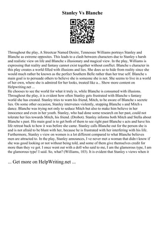 Stanley Vs Blanche
Throughout the play, A Streetcar Named Desire, Tennessee Williams portrays Stanley and
Blanche as extreme opposites. This leads to a clash between characters due to Stanley s harsh
and realistic view on life and Blanche s illusionary and magical view. In the play, Williams is
expressing that reality and fantasy cannot exist together without conflict. Blanche s character in
this play creates a world filled with illusions and lies. She does so to hide from reality since she
would much rather be known as the perfect Southern Belle rather than her true self. Blanche s
main goal is to persuade others to believe she is someone she is not. She seems to live in a world
of her own, where she is admired for her looks, treated like a... Show more content on
Helpwriting.net ...
He chooses to see the world for what it truly is, while Blanche is consumed with illusions.
Throughout the play, it is evident how often Stanley gets frustrated with Blanche s fantasy
world she has created. Stanley tries to warn his friend, Mitch, to be aware of Blanche s secrete
lies. On some other occasion, Stanley intervenes violently, stopping Blanche s and Mitch s
dance. Blanche was trying not only to seduce Mitch but also to make him believe in her
innocence and even in her youth. Stanley, who had done some research on her past, could not
tolerate her lies towards Mitch, his friend. (Drobot). Stanley informs both Mitch and Stella about
Blanche s past. His main goal is to get both of them to see right past Blanche s acts and have his
life retreat back to how it was before she came. Stanley calls Blanche out for the person she is
and is not afraid to be blunt with her, because he is frustrated with her interfering with his life.
Furthermore, Stanley s view on women is a lot different compared to what Blanche believes
men are attracted to. In the play, Stanley announces, I ve never met a woman that didn t know if
she was good looking or not without being told, and some of them give themselves credit for
more than they ve got. I once went out with a doll who said to me, I am the glamorous type, I am
the glamorous type! I said. So, what? (Williams, 103). It is evident that Stanley s views when it
... Get more on HelpWriting.net ...
 