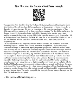 One Flew over the Cuckoo s Nest Essay example
Throughout the film, One Flew Over the Cuckoo s Nest , many changes differentiate the movie
from the book. Not only can these differences be seen in the characters of the novel, but also in
the series of events that make this story so interesting. In this essay, the significance of these
differences will be revealed as well as the reasons for the changes. The first difference between the
filmand the novelis the narration. In the book, Chief Bromden is the narrator who reveals
McMurphy s story in the mental hospital. Chief is the main charactersince he is the one who s life
we learn about the most throughout the book. We learn that he is a paranoid schizophrenic, and a
half breed Indian. We also learn about his family and his past.... Show more content on
Helpwriting.net ...
The fishing episode is another great difference between the novel and the movie. In the book,
the fishing trip was a planned event that the Nurse kept trying to ruin. Despite her attempts,
McMurphy managed to convince Dr. Spivey to join the group when a prostitute named Candy
came with only one car. In the movie, McMurphy hijacks a school bus and encourages the other
men of his ward to participate in this act of rebellion against Nurse Ratched. Also, the former
fisherman, George, was on the fishing trip in the book, but was not at all present in the movie.
The fishing trip in the movie was so different from the book because they wanted to show that
McMurphy was not conforming to the Nurse s rules. Unlike in the movie, Cheswick was not
present for the fishing trip since he was dead. We see from this that McMurphy would have
normally asked before taking the men on the trip since he was trying to get on her better side. In
the film, McMurphy remains the noncomformist person he was, up until his lobotomy. However,
in the book, Chief observes McMurphy s short attempt to conform to Nurse Ratched s rules. He
notices the growing distrust of the other patients towards McMurphy and his increasing sadness as
he senses his own doom. The ending is probably the biggest difference between the novel and the
film. The book contains an episode
... Get more on HelpWriting.net ...
 