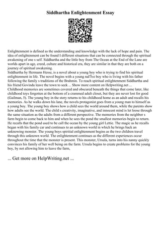 Siddhartha Enlightenment Essay
Enlightenment is defined as the understanding and knowledge with the lack of hope and pain. The
idea of enlightenment can be found I different situations that can be connected through the spiritual
awakening of one s self. Siddhartha and the little boy from The Ocean at the End of the Lane are
worlds apart in age, creed, culture and historical era, they are similar in that they are both on a
journey of spiritual awakening.
Siddhartha by Hermann Hesse, is a novel about a young boy who is trying to find his spiritual
enlightenment in life. The novel begins with a young naГЇve boy who is living with his father
following the family s traditions of the Brahmin. To reach spiritual enlightenment Siddhartha and
his friend Govinda leave the town to seek ... Show more content on Helpwriting.net ...
Childhood memories are sometimes covered and obscured beneath the things that come later, like
childhood toys forgotten at the bottom of a crammed adult closet, but they are never lost for good
(Gailman, 5). The young boy in the story returns to his childhood home as an adult and recalls his
memories. As he walks down his lane, the novels protagonist goes from a young man to himself as
a young boy. The young boy shows how a child sees the world around them, while the parents show
how adults see the world. The child s creativity, imaginative, and innocent mind is let loose through
the same situation as the adults from a different perspective. The memories from the neighbor s
farm begin to come back to him and when he sees the pond the smallest memories begin to return.
He recalls that the pond used to be call the ocean by the young girl Lettie. The magic as he recalls
began with his family car and continues to an unknown world in which he brings back an
unknowing monster. The young boys spiritial enlightenment begins as the two children travel
through this unknown world. The enlightenment continues as the different experiences occur
throughout the time that the monster is present. This monster, Ursula, turns into his nanny quickly
convinces his family of her well being on the farm. Ursula begins to create problems for the young
boy, by not allowing him to leave the farm,
... Get more on HelpWriting.net ...
 