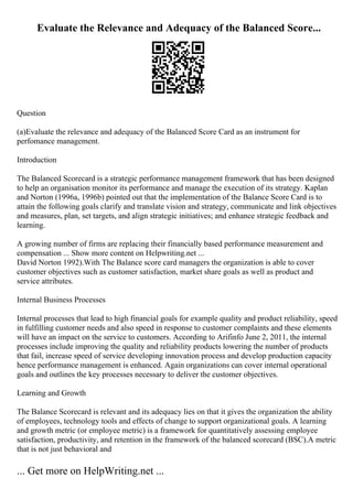 Evaluate the Relevance and Adequacy of the Balanced Score...
Question
(a)Evaluate the relevance and adequacy of the Balanced Score Card as an instrument for
perfomance management.
Introduction
The Balanced Scorecard is a strategic performance management framework that has been designed
to help an organisation monitor its performance and manage the execution of its strategy. Kaplan
and Norton (1996a, 1996b) pointed out that the implementation of the Balance Score Card is to
attain the following goals clarify and translate vision and strategy, communicate and link objectives
and measures, plan, set targets, and align strategic initiatives; and enhance strategic feedback and
learning.
A growing number of firms are replacing their financially based performance measurement and
compensation ... Show more content on Helpwriting.net ...
David Norton 1992).With The Balance score card managers the organization is able to cover
customer objectives such as customer satisfaction, market share goals as well as product and
service attributes.
Internal Business Processes
Internal processes that lead to high financial goals for example quality and product reliability, speed
in fulfilling customer needs and also speed in response to customer complaints and these elements
will have an impact on the service to customers. According to Arifinfo June 2, 2011, the internal
processes include improving the quality and reliability products lowering the number of products
that fail, increase speed of service developing innovation process and develop production capacity
hence performance management is enhanced. Again organizations can cover internal operational
goals and outlines the key processes necessary to deliver the customer objectives.
Learning and Growth
The Balance Scorecard is relevant and its adequacy lies on that it gives the organization the ability
of employees, technology tools and effects of change to support organizational goals. A learning
and growth metric (or employee metric) is a framework for quantitatively assessing employee
satisfaction, productivity, and retention in the framework of the balanced scorecard (BSC).A metric
that is not just behavioral and
... Get more on HelpWriting.net ...
 