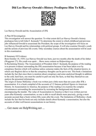 Did Lee Harvey Oswald s History Predispose Him To Kill...
Lee Harvey Oswald and the Assassination of JFK
A Plan Of Investigation
This investigation will answer the question: To what extent did Lee Harvey Oswald s history
predispose him to kill John F. Kennedy? To determine the extent to which childhood and previous
jobs influenced Oswald to assassinate the President, the scope of the investigation will focus on
Lee Harvey Oswald and his relationships with political groups. It will also examine Oswald s youth
and the actions of previous life events. Only secondary sources about the assassination will be used
in this examination.
B Summary Of Evidence
Born October 18, 1939, Lee Harvey Oswald was born, just two months after the death of his father
(Waggoner 27). His youth was spent ... Show more content on Helpwriting.net ...
In Reclaiming History: The Assassination of President John F. Kennedy, the purpose of the reading
is to present evidence surrounding the JFK assassination because it has been taken over by
conspiracy theories which will continue unless someone makes the facts of the situation known, in
which case Bugliosi did so in that the conspiracy thoughts can be put to rest. This book s limitations
include the fact that since there is mention about conspiracy and some analytical thought in addition
to the cold, hard facts, one must be careful to pull out only the facts, so that they themselves can
analyze the presented information.
The origin of James McKinley s book was written just a little more than ten years after JFK s
assassination. It is a book compiled of the accounts of 12 famous political figures in American
History. In Assassination in America, the purpose of the reading is to examine the complex
circumstances surrounding the assassination by recreating the background and drama
encompassing the murder. The value of Assassination in America is that it was written just ten
years after Kennedy s assassination, so one is able to recall details more precisely, giving a more
accurate account than a book written fifty years after the event. The limitations of McKinley s book
include the fact that his book not only includes details about Kennedy s assassination, but also the
accounts of other well known assassinations in our history.
... Get more on HelpWriting.net ...
 