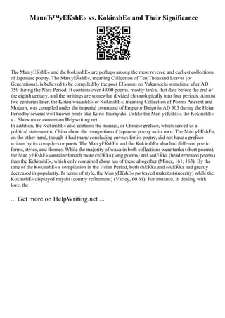ManвЂ™yЕЌshЕ« vs. KokinshЕ« and Their Significance
The Man yЕЌshЕ« and the KokinshЕ« are perhaps among the most revered and earliest collections
of Japanese poetry. The Man yЕЌshЕ«, meaning Collection of Ten Thousand Leaves (or
Generations), is believed to be compiled by the poet ЕЊtomo no Yakamochi sometime after AD
759 during the Nara Period. It contains over 4,000 poems, mostly tanka, that date before the end of
the eighth century, and the writings are somewhat divided chronologically into four periods. Almost
two centuries later, the Kokin wakashЕ« or KokinshЕ«, meaning Collection of Poems Ancient and
Modern, was compiled under the imperial command of Emperor Daigo in AD 905 during the Heian
Periodby several well known poets like Ki no Tsurayuki. Unlike the Man yЕЌshЕ«, the KokinshЕ«
s... Show more content on Helpwriting.net ...
In addition, the KokinshЕ« also contains the manajo, or Chinese preface, which served as a
political statement to China about the recognition of Japanese poetry as its own. The Man yЕЌshЕ«,
on the other hand, though it had many concluding envoys for its poetry, did not have a preface
written by its compilers or poets. The Man yЕЌshЕ« and the KokinshЕ« also had different poetic
forms, styles, and themes. While the majority of waka in both collections were tanka (short poems),
the Man yЕЌshЕ« contained much more chЕЌka (long poems) and sedЕЌka (head repeated poems)
than the KokinshЕ«, which only contained about ten of these altogether (Miner, 161, 163). By the
time of the KokinshЕ« s compilation in the Heian Period, both chЕЌka and sedЕЌka had greatly
decreased in popularity. In terms of style, the Man yЕЌshЕ« portrayed makoto (sincerity) while the
KokinshЕ« displayed miyabi (courtly refinement) (Varley, 60 61). For instance, in dealing with
love, the
... Get more on HelpWriting.net ...
 