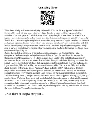 Analyzing Goex
What do creativity and innovation signify and entail? What are the key types of innovation?
Historically, creativity and innovation have been thought to been tied to new products that
stimulate economic growth. Over time, these views were thought to have been narrowand new
ideas of innovation came about. Karl Marx associated innovationto economic growth cycles. After
World War II, much thought was given to innovation being a result of higher spending on research
and design. Economists soon realized there was no direct correlation between innovation and R D.
Newer contemporary thought notes that innovation is a result of acquiring knowledge and being
able to harness it into the development of new processes and products. Innovation is... Show more
content on Helpwriting.net ...
Assess the market environment of the industries Geox operates in. Who are Geox s key
competitors? What strategies and options are available to Geox for sustaining its position in
these industries? Producing over 16 billion pairs of shoes in 2007, the global footwear industry
is a monster. To put that in other terms, that is almost three pairs of shoes for every person on the
planet. Geox is the producer of shoes that are marketed in the casual sports footwear industry. Its
key competitors, Nike and Adidas, are household names, while Clark s is not. Nike and Adidas
dwarf the sales of Clark and Geox. Nike and Adidas had sales of $19 billion and $14 billion
respectively, while Geox, a niche competitor, had sales of $600 million. While Nike and others
compete in almost every pricing segment, Geox focuses on the medium to medium high market.
The breathability focus of the products focuses Geox in the athletic apparel, running, gym, and golf
product lines. While the shoes must look good, breathability performance is what sets Geox apart
from others. This is its distinguishing feature. To reduce production costs, the company like its
competitors before it, moved operations primarily to China, Vietnam, Indonesia and Brazil, all
locations for cheap labor. Geox teamed with its production partner Aokang to distribute and market
the shoes in China. The marketing strategy for
... Get more on HelpWriting.net ...
 