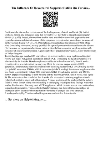 The Influence Of Resveratrol Supplementation On Various...
Cardiovascular disease has become one of the leading causes of death worldwide (1). In their
textbook, Smolin and colleagues state that resveratrol [...] may help to prevent cardiovascular
disease (2, p.479). Indeed, observational studies have provided evidence that populations that
regularly consume substantial amount of the compound resveratrolalso have a lower incidence of
cardiovascular disease (CVD) (3,4). One meta analysis calculated that drinking 150 mL of red
wine (containing resveratrol) per day provided the optimal protection from cardiovascular disease
(5). However, no experimental evidence exists to directly link resveratrol supplementation with
incidence of cardiovascular disease. A growing body of experimental evidence... Show more content
on Helpwriting.net ...
Twenty healthy, age matched (36 years of age, on average) subjects were randomized to either
receive 200 mg of Polygonum cuspidatum extract (PCE) (containing 40 mg of resveratrol) or a
placebo daily for 6 weeks. Blood samples were collected at baseline and at 1, 3 and 6 weeks.
Oxidative stress was determined by analyzing blood for reactive oxygen species (ROS)
generation. Inflammatory state was determined by assessing nuclear NFKB DNA binding activity
(via gel shift assay) and TNFО± mRNA expression (via PCR testing). Resveratrol supplementation
was found to significantly reduce ROS generation, NFKB DNA binding activity, and TNFО±
mRNA expression compared to both baseline and the placebo group at 3 and 6 weeks. (see figure
1). The authors therefore concluded that 6 weeks of a resveratrol containing supplement could
reduce both oxidative stress and inflammation. A major weakness of the study is that the authors
failed to report the sex of the subjects making it challenging to compare these findings with other
studies. Furthermore, this study used a PCE supplement, which contains several other antioxidants
in addition to resveratrol. The possibility therefore remains that these other compounds or an
interaction effect could have been responsible for some of changes that were observed.
A study conducted by Yoshino and colleagues was conducted to determine the
... Get more on HelpWriting.net ...
 