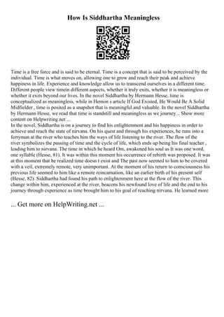 How Is Siddhartha Meaningless
Time is a free force and is said to be eternal. Time is a concept that is said to be perceived by the
individual. Time is what moves on, allowing one to grow and reach their peak and achieve
happiness in life. Experience and knowledge allow us to transcend ourselves in a different time.
Different people view timein different aspects, whether it truly exits, whether it is meaningless or
whether it exits beyond our lives. In the novel Siddhartha by Hermann Hesse, time is
conceptualized as meaningless, while in Hemon s article If God Existed, He Would Be A Solid
Midfielder , time is posited as a snapshot that is meaningful and valuable. In the novel Siddhartha
by Hermann Hesse, we read that time is standstill and meaningless as we journey... Show more
content on Helpwriting.net ...
In the novel, Siddhartha is on a journey to find his enlightenment and his happiness in order to
achieve and reach the state of nirvana. On his quest and through his experiences, he runs into a
ferryman at the river who teaches him the ways of life listening to the river. The flow of the
river symbolizes the passing of time and the cycle of life, which ends up being his final teacher ,
leading him to nirvana. The time in which he heard Om, awakened his soul as It was one word,
one syllable (Hesse, 81). It was within this moment his occurrence of rebirth was proposed. It was
at this moment that he realized time doesn t exist and The past now seemed to him to be covered
with a veil, extremely remote, very unimportant. At the moment of his return to consciousness his
previous life seemed to him like a remote reincarnation, like an earlier birth of his present self
(Hesse, 82). Siddhartha had found his path to enlightenment here at the flow of the river. This
change within him, experienced at the river, beacons his newfound love of life and the end to his
journey through experience as time brought him to his goal of reaching nirvana. He learned more
... Get more on HelpWriting.net ...
 