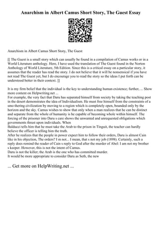 Anarchism in Albert Camus Short Story, The Guest Essay
Anarchism in Albert Camus Short Story, The Guest
[[ The Guest is a small story which can usually be found in a compilation of Camus works or in a
World Literature anthology. Here, I have used the translation of The Guest found in the Norton
Anthology of World Literature, 5th Edition. Since this is a critical essay on a particular story, it
assumes that the reader has read the story. I do not believe that it will be nonsensical if you have
not read The Guest yet, but I do encourage you to read the story so the ideas I put forth can be
understood better in their context. ]]
It is my firm belief that the individual is the key to understanding human existence; further, ... Show
more content on Helpwriting.net ...
For example, the very fact that Daru has separated himself from society by taking the teaching post
in the desert demonstrates the idea of Individualism. He must free himself from the constraints of a
smo thering civilization by moving to a region which is completely open, bounded only by the
horizon and the sky. Camus wishes to show that only when a man realizes that he can be distinct
and separate from the whole of humanity is he capable of becoming whole within himself. The
forcing of the prisoner into Daru s care shows the unwanted and unrequested obligations which
governments thrust upon individuals. When
Balducci tells him that he must take the Arab to the prison in Tinguit, the teacher can hardly
believe the officer is telling him the truth.
After he realizes that the people in power expect him to follow their orders, Daru is almost Cain
like in his objection, The orders? I m not... I mean, that s not my job (1898). Certainly, such a
reply does remind the reader of Cain s reply to God after the murder of Abel: I am not my brother
s keeper. However, this is not the intent of Camus.
Daru is not the killer; the Arab is the one who has committed murder.
It would be more appropriate to consider Daru as Seth, the new
... Get more on HelpWriting.net ...
 