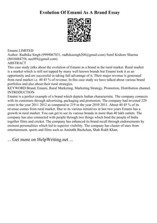 Evolution Of Emami As A Brand Essay
Emami LIMITED
Author: Radhika Singh (9999067831, radhikasingh208@gmail.com) Sunil Kishore Sharma
(8010484758, neel89@gmail.com)
ABSTRACT
This case study talks about the evolution of Emami as a brand in the rural market. Rural market
is a market which is still not tapped by many well known brands but Emami took it as an
opportunity and are successful in taking full advantage of it. Their major revenue is generated
from rural market i.e. 40 45 % of revenue. In this case study we have talked about various brand
portfolios and also about their rural strategies.
KEYWORD Brand, Emami, Rural Marketing, Marketing Strategy, Promotion, Distribution channel.
INTRODUCTION
Emami is a perfect example of a brand which depicts Indian characteristic. The company connects
with its customers through advertising, packaging and promotion. The company had invested 229
crore in the year 2011 2012 as compared to 219 in the year 2010 2011. About 40 45 % of its
revenue comes from rural market. Due to its various initiatives in last two years Emami has a
growth in rural market. You can get to see its various brands in more than 40 lakh outlets. The
company has also connected with people through two things which bind the people of India
together films and cricket. The company has enhanced its brand recall through endorsements by
eminent personalities which led to superior visibility. The company has cluster of stars from
entertainment, sports and films such as Amitabh Bachchan, Shah Rukh Khan,
... Get more on HelpWriting.net ...
 