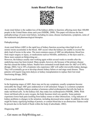 Acute Renal Failure Essay
Acute renal failure is the sudden loss of the kidneys ability to function; affecting more than 100,000
people in the United States alone each year (NIDDK, 2008). This paper will discuss the basic
pathophysiology of acute renal failure, including its cause, disease mechanisms, symptoms, some of
the treatments and pharmacological therapies.
Pathophysiology
Acute renal failure (ARF) is the rapid loss of kidney function occurring when high levels of
uremic toxins accumulate in the blood. ARF occurs when the kidneys are unable to excrete the
daily load of toxins in the urine. The most common causes of ARF are dehydration, blood loss
from major surgery or injury, or medications such as NSAIDs, antibiotics, or the dyes used in...
Show more content on Helpwriting.net ...
However, the kidneys usually start working again within several weeks to months after the
underlying cause has been treated. Many people, however, die because of the primary disease
that has caused the kidney failure. Studies have estimated overall death rates for AKF at 42 88%,
(Krapp, 2002). Up to 10% of patients who experience ARF will suffer irreversible kidney damage.
They will eventually go on to develop chronic kidney failure or end stage renal disease. These
patients will require long term dialysis or kidney transplantation to replace their lost renal
functioning (Krapp, 2002).
Clinical manifestations
In the beginning stages of ARF, there may not be any symptoms; usually symptoms become
noticeable the longer ARF goes undetected or is left untreated. Fatigue is a common symptom
due to anemia. Healthy kidneys produce a hormone called erythropoietin that tells the body to
make red blood cells. As the kidneys fail, they make less erythropoietin (NIDDK, 2008). With
fewer red blood cells to carry oxygen, the body becomes tired very quickly. Some patients
experience lower back pain resulting from kidney stones or other obstructions. A big indicator of
kidney problems is changes in the urination, including decreased urine output. In addition, the urine
might be foamy signifying buildup of protein, or contain blood due to an obstruction. Edema could
be present due to the build of fluids within the body (Cadwallader, 2002).
Diagnosing ARF
... Get more on HelpWriting.net ...
 
