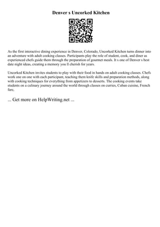 Denver s Uncorked Kitchen
As the first interactive dining experience in Denver, Colorado, Uncorked Kitchen turns dinner into
an adventure with adult cooking classes. Participants play the role of student, cook, and diner as
experienced chefs guide them through the preparation of gourmet meals. It s one of Denver s best
date night ideas, creating a memory you ll cherish for years.
Uncorked Kitchen invites students to play with their food in hands on adult cooking classes. Chefs
work one on one with each participant, teaching them knife skills and preparation methods, along
with cooking techniques for everything from appetizers to desserts. The cooking events take
students on a culinary journey around the world through classes on curries, Cuban cuisine, French
fare,
... Get more on HelpWriting.net ...
 