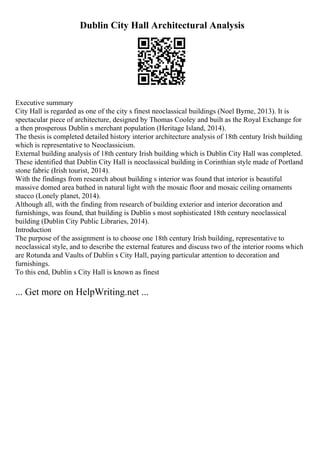 Dublin City Hall Architectural Analysis
Executive summary
City Hall is regarded as one of the city s finest neoclassical buildings (Noel Byrne, 2013). It is
spectacular piece of architecture, designed by Thomas Cooley and built as the Royal Exchange for
a then prosperous Dublin s merchant population (Heritage Island, 2014).
The thesis is completed detailed history interior architecture analysis of 18th century Irish building
which is representative to Neoclassicism.
External building analysis of 18th century Irish building which is Dublin City Hall was completed.
These identified that Dublin City Hall is neoclassical building in Corinthian style made of Portland
stone fabric (Irish tourist, 2014).
With the findings from research about building s interior was found that interior is beautiful
massive domed area bathed in natural light with the mosaic floor and mosaic ceiling ornaments
stucco (Lonely planet, 2014).
Although all, with the finding from research of building exterior and interior decoration and
furnishings, was found, that building is Dublin s most sophisticated 18th century neoclassical
building (Dublin City Public Libraries, 2014).
Introduction
The purpose of the assignment is to choose one 18th century Irish building, representative to
neoclassical style, and to describe the external features and discuss two of the interior rooms which
are Rotunda and Vaults of Dublin s City Hall, paying particular attention to decoration and
furnishings.
To this end, Dublin s City Hall is known as finest
... Get more on HelpWriting.net ...
 