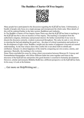 The Buddha s Charter Of Free Inquiry
Many people have participated in the discussion regarding the KДЃlДЃma Sutta. Unfortunately, a
bundle of people only focus on a single passage and misrepresent the whole sutta. More details of
this will be explored further in the later section, Buddhism and Authority.
In The Buddha s Charter of Free Inquiry Soma Thera says that the KДЃlДЃma Sutta is teaching to
the KДЃlДЃmas but is also an incentive of free inquiry. The teaching is exemption from the
authoritative dogmas, intolerance and personal interest. He further insisted that if one were to
discern the discourse correctly, wisdom is processed throughout. The sutta, he said, is very obvious
in rejecting the bad and adopting the good way... the place of critical examination and analysis in
the development of right vision. Buddha s insight into the matter of judgment is beyond our normal
understanding. As the four solaces show that a noble life is not about faith in rebirth and
retribution. Instead, it is about happiness of the mind by conquering our own avarice, enmity, and
ignorance. Basically, the teaching is for everyone.
Soma Thera concluded his essay by citing a short conversation between Moncure D. Conway and
Ponnambalam Ramanathan, who follow different faiths but come together and listen to the
discourse of the KДЃlДЃmas and profess this good doctrine is essential to humanity development.
However, scholar and monastic Bhikkhu Bodhi has a different perspective on the KДЃlДЃma Sutta.
In his essay A Look at the Kalama
... Get more on HelpWriting.net ...
 