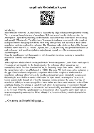 Amplitude Modulation Report
Introduction
Radio Stations within the UK are listened to frequently by large audiences throughout the country.
This is achieved through the use of a number of different network media platforms either in
Analogue or Digital form; including the Internet and traditional wired and wireless broadcasting
such as AM/ FM networks. The objective of this report is to choose two examples of a broadcast
radio platform one being digital with the other being analogue and then describe in detail of the
modulation methods employed in each case. The 2 broadcast radio platforms that will be focused
on in this report will be AM/ FM and Digital Radio (DAB); providing background information on
each technology and specify modulation methods used by each in ... Show more content on
Helpwriting.net ...
Once the signal is received, these receivers will demodulate the signal meaning to extract the
modulation from the received signal.
AM
AM (Amplitude Modulation) is the original way of broadcasting radio. Lee de Forest and Reginald
Fessenden are given credit for the development of the technique which was carried out
successfully for the first time in the mid 1870s, its frequency ranges from 535 to 1705 KHz and
the typical bandwidth of an AM channel is 10 kHz. The name AM itself gives a clear indication to
the type of modulation technique used; Amplitude Modulation. Amplitude Modulation is a
modulation technique which works is by modifying the carrier wave s strength by increasing or
decreasing its peaks in line with the variations of the input sound; the strength of the wave is
known as amplitude, through all of this the frequency remains constant the same. This type of
modulation technique is more susceptible to noise and or interference due to the fact noise effects
amplitude directly. The change in signal strength allows the conveyance of information through
the radio wave that is sent out via a transmitter and is received by a radio device otherwise known
as the receiver. When the signal is received, demodulation takes place; this can be dealt with in
two ways depending on the device. Either a Diode AM detector will carry out the demodulation
(which is
... Get more on HelpWriting.net ...
 