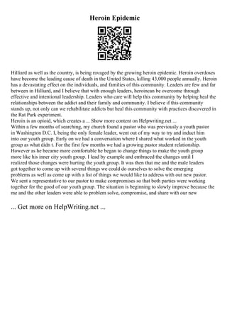 Heroin Epidemic
Hilliard as well as the country, is being ravaged by the growing heroin epidemic. Heroin overdoses
have become the leading cause of death in the United States, killing 43,000 people annually. Heroin
has a devastating effect on the individuals, and families of this community. Leaders are few and far
between in Hilliard, and I believe that with enough leaders, heroincan be overcome through
effective and intentional leadership. Leaders who care will help this community by helping heal the
relationships between the addict and their family and community. I believe if this community
stands up, not only can we rehabilitate addicts but heal this community with practices discovered in
the Rat Park experiment.
Heroin is an opioid, which creates a ... Show more content on Helpwriting.net ...
Within a few months of searching, my church found a pastor who was previously a youth pastor
in Washington D.C. I, being the only female leader, went out of my way to try and induct him
into our youth group. Early on we had a conversation where I shared what worked in the youth
group as what didn t. For the first few months we had a growing pastor student relationship.
However as he became more comfortable he began to change things to make the youth group
more like his inner city youth group. I lead by example and embraced the changes until I
realized those changes were hurting the youth group. It was then that me and the male leaders
got together to come up with several things we could do ourselves to solve the emerging
problems as well as come up with a list of things we would like to address with out new pastor.
We sent a representative to our pastor to make compromises so that both parties were working
together for the good of our youth group. The situation is beginning to slowly improve because the
me and the other leaders were able to problem solve, compromise, and share with our new
... Get more on HelpWriting.net ...
 
