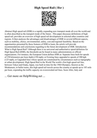 High Speed Rail ( Hsr )
Abstract High speed rail (HSR) is a rapidly expanding new transport mode all over the world and
is often described as the transport mode of the future . This paper discusses definitions of high
speed rail, provides an overview of high speed rail development in selected other countries and
regions. It then analyzes the advantages and disadvantages of HSR in several different aspects,
such as mobility, choice, environmental, safety, cost and regional feasibility. Based on the
opportunities presented by these features of HSR to learn, the article will provide
recommendations and conclusions regarding to the future development of HSR. Introduction
What is High Speed Rail? Although there is no universal and authoritative speed definition for
High Speed Rail (HSR), the threshold can be found in many administrations or official
organizations. For instance, the European Union defines HSR as: Separate lines built for speeds
of 250 kilometers per hour (kph) (150 mph), or Existing lines upgraded to speeds of 200 kph
(125 mph), or Upgraded lines whose speeds are constrained by circumstances such as topography
or urban development. High Speed Rail in the World The world s first high speed rail line,
between Tokyo and Osaka, Japan, was built in time for the 1964 Olympics. Known as the
Shinkansen, or bullet trains, this high speed rail travels across the country at speeds up to 185 mile
per hour, expending the traffic capacity on overcrowded rail lines. Soon After, Italy and
... Get more on HelpWriting.net ...
 
