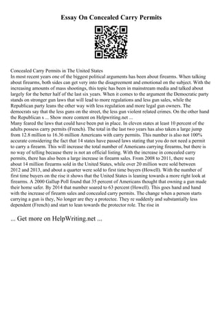 Essay On Concealed Carry Permits
Concealed Carry Permits in The United States
In most recent years one of the biggest political arguments has been about firearms. When talking
about firearms, both sides can get very into the disagreement and emotional on the subject. With the
increasing amounts of mass shootings, this topic has been in mainstream media and talked about
largely for the better half of the last six years. When it comes to the argument the Democratic party
stands on stronger gun laws that will lead to more regulations and less gun sales, while the
Republican party leans the other way with less regulation and more legal gun owners. The
democrats say that the less guns on the street, the less gun violent related crimes. On the other hand
the Republican s ... Show more content on Helpwriting.net ...
Many feared the laws that could have been put in place. In eleven states at least 10 percent of the
adults possess carry permits (French). The total in the last two years has also taken a large jump
from 12.8 million to 16.36 million Americans with carry permits. This number is also not 100%
accurate considering the fact that 14 states have passed laws stating that you do not need a permit
to carry a firearm. This will increase the total number of Americans carrying firearms, but there is
no way of telling because there is not an official listing. With the increase in concealed carry
permits, there has also been a large increase in firearm sales. From 2008 to 2011, there were
about 14 million firearms sold in the United States, while over 20 million were sold between
2012 and 2013, and about a quarter were sold to first time buyers (Howell). With the number of
first time buyers on the rise it shows that the United States is leaning towards a more right look at
firearms. A 2000 Gallup Poll found that 35 percent of Americans thought that owning a gun made
their home safer. By 2014 that number soared to 63 percent (Howell). This goes hand and hand
with the increase of firearm sales and concealed carry permits. The change when a person starts
carrying a gun is they, No longer are they a protectee. They re suddenly and substantially less
dependent (French) and start to lean towards the protector role. The rise in
... Get more on HelpWriting.net ...
 