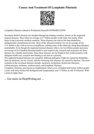 Causes And Treatment Of Lymphatic Filariasis
Lymphatic filariasis related to Wuchereria bancrofti INTRODUCITON
Seventeen distinct diseases run rampant through developing countries, known as the neglected
tropical diseases. They infect an average of 2.7 billion people world wide, but mainly infect
those living in poverty stricken countries. These diseases can lead to life long disabilities,
disfigurement, and promote poverty. Most of the infected countries live on an average of two
U.S. dollars a day with no access to healthcare, making some of the relatively cheap drug therapies
unattainable. Even though the neglected tropical diseases infect over two billion people and cause
an average of five hundred thousand deaths a year respectively, research and awareness for these
diseases are virtually nonexistent. Since these diseases are not found in first world countries with
adequate health care, research and funding is not seen as a priority.
The neglected tropical diseases are caused by different pathogens. Eight are caused by Helminths,
three by protozoa, two by viruses, and the remaining four diseases are caused by bacteria. The most
common of the seventeen diseases include: ascariasis, trichuriasis, hookworm infection,
schistosmoiasis, trachoma, onchocerciasis, and lymphatic filariasis.
Lymphatic filariasis, also known as elephantiasis, infects over a hundred and twenty million people
a year, with forty million left disfigured and incapacitated, and 1.3 billion at risk of infection. With
a total of eighty three
... Get more on HelpWriting.net ...
 