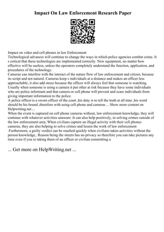 Impact On Law Enforcement Research Paper
Impact on video and cell phones in law Enforcement
Technological advances will continue to change the ways in which police agencies combat crime. It
s critical that these technologies are implemented correctly. New equipment, no matter how
effective will be useless, unless the operators completely understand the function, application, and
procedures of the technology.
Cameras can interfere with the interact of the nature flow of law enforcement and citizen, because
its script and not natural. Cameras keep s individuals at a distance and makes an officer less
approachable, it also add stress because the officer will always feel that someone is watching.
Usually when someone is using a camera it put other at risk because they have some individuals
who are police informant and that camera or cell phone will prevent and scare individuals from
giving important information to the police.
A police officer is a sworn officer of the court ,his duty is to tell the truth at all time ,his word
should be his bound ,therefore with using cell phone and cameras ... Show more content on
Helpwriting.net ...
When the event is captured on cell phone cameras without, law enforcement knowledge, they will
continue with whatever activities unaware .It can also help positively, in solving crimes outside of
the law enforcement area, When civilians capture an illegal activity with their cell phones
cameras, they are also helping to solve crimes and lessen the work of law enforcement
.Furthermore, a guilty verdict can be reached quickly when civilians taken activities without the
person knowledge,. Reason being the streets has no privacy so therefore you can take pictures any
time even if you re taking them of an officer or civilian committing a
... Get more on HelpWriting.net ...
 