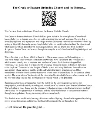 The Greek or Eastern Orthodox Church and the Roman...
The Greek or Eastern Orthodox Church and the Roman Catholic Church
The Greek or Eastern Orthodox Church holds a great belief in the word picture of the church
having believers in heaven as well as on earth, spanning time as well as space. The worship is
incredibly spiritual and mysterious and a huge amount of incense and candles contribute to this by
setting a frightfully heavenly aurora. Much belief relies on traditional methods of the church and
what ideas have been passed down through generations and are drawn also from the Holy
Scriptures. Both of these can be seen through the way the actual church as building is designed and
decorated.
The ceiling is a great dome, which is there to ... Show more content on Helpwriting.net ...
The other panels show icons of saints form the Old and New Testament. The icon acts as a
window onto eternity and is intended as a medium of prayer for it isn t worshipped but
venerated. This means that it is treated with reverence because it points to the holy person or
event depicted. These are in turn images of God s power and many Orthodox homes have as
icon corner, where lamps or candles are lit and where the family goes for prayer. Other
worshippers when in church devote themselves to that saint or event alone for the duration of the
service. The separation of the interior of the church is alike the divide between heaven and earth in
the way that once you are past the royal doors you are within Gods presence.
Readings and sermons are preached from the pulpit for the voice is projected across the
congregation, which is usually standing due to the idea of no seats or pews in the Orthodox Church.
The high altar is Gods throne and the climax of orthodox worship is the Eucharist where the high
altar is used for the preparation of the bread and the wine that is taken to the communion table
through the royal doors during the uniting of heaven and earth.
The thurible s are used for the burning of incense and the lighting of candles is supposed to during
prayer arouse the senses and increase the level of holiness in the air throughout the
... Get more on HelpWriting.net ...
 