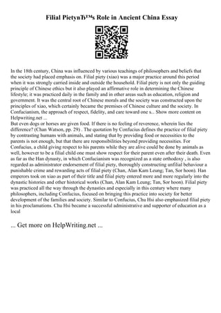 Filial PietyвЂ™s Role in Ancient China Essay
In the 18th century, China was influenced by various teachings of philosophers and beliefs that
the society had placed emphasis on. Filial piety (xiao) was a major practice around this period
when it was strongly carried inside and outside the household. Filial piety is not only the guiding
principle of Chinese ethics but it also played an affirmative role in determining the Chinese
lifestyle; it was practiced daily in the family and in other areas such as education, religion and
government. It was the central root of Chinese morals and the society was constructed upon the
principles of xiao, which certainly became the premises of Chinese culture and the society. In
Confucianism, the approach of respect, fidelity, and care toward one s... Show more content on
Helpwriting.net ...
But even dogs or horses are given food. If there is no feeling of reverence, wherein lies the
difference? (Chan Watson, pp. 29) . The quotation by Confucius defines the practice of filial piety
by contrasting humans with animals, and stating that by providing food or necessities to the
parents is not enough, but that there are responsibilities beyond providing necessities. For
Confucius, a child giving respect to his parents while they are alive could be done by animals as
well, however to be a filial child one must show respect for their parent even after their death. Even
as far as the Han dynasty, in which Confucianism was recognized as a state orthodoxy , is also
regarded as administrator endorsement of filial piety, thoroughly constructing unfilial behaviour a
punishable crime and rewarding acts of filial piety (Chan, Alan Kam Leung; Tan, Sor hoon). Han
emperors took on xiao as part of their title and filial piety entered more and more regularly into the
dynastic histories and other historical works (Chan, Alan Kam Leung; Tan, Sor hoon). Filial piety
was practiced all the way through the dynasties and especially in this century where many
philosophers, including Confucius, focused on bringing this practice into society for better
development of the families and society. Similar to Confucius, Chu Hsi also emphasized filial piety
in his proclamations. Chu Hsi became a successful administrative and supporter of education as a
local
... Get more on HelpWriting.net ...
 