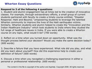 Wharton Essay Questions The content in the file is copyright of the author and Apphelp. Copyright 2006. All rights reserved.  Respond to 3 of the following 4 questions: 1. Student and alumni engagement has at times led to the creation of innovative classes. For example, through extraordinary efforts, a small group of current students partnered with faculty to create a timely course entitled, “Disaster Response: Haiti and Beyond,” empowering students to leverage the talented Wharton community to improve the lives of the Haiti earthquake victims. Similarly, Wharton students and alumni helped to create the “Innovation and the Indian Healthcare Industry” which took students to India where they studied the full range of healthcare issues in India. If you were able to create a Wharton course on any topic, what would it be? (700 words) 2. Reflect on a time when you turned down an opportunity. What was the thought process behind your decision? Would you make the same decision today? (600 words) 3. Describe a failure that you have experienced. What role did you play, and what did you learn about yourself? How did this experience help to create your definition of failure? (600 words) 4. Discuss a time when you navigated a challenging experience in either a personal or professional relationship. (600 words)    
