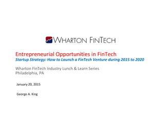Entrepreneurial Opportunities in FinTech
Startup Strategy: How to Launch a FinTech Venture during 2015 to 2020
Wharton FinTech Industry Lunch & Learn Series
Philadelphia, PA
January 20, 2015
George A. King
 