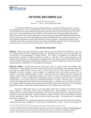 J.T. Myers (WG06) and Patrick Pettay (WG06) prepared this case under the supervision of Professor Nelson Gayton as
a basis for class discussion and is not designed to illustrate either effective or ineffective handling of a business
situation. We thank Howie Lipson and James Diener for their help and support in preparing this material.
OCTONE RECORDS LLC
“I ask you how hot can it get?”
—Maroon 5, “Secret” (from Songs About Jane)
In the February 2006, Howie Lipson and James Diener, co-founders of Octone Records, saw their
first signing Maroon 5 win its second Grammy award. In a time where the music industry was experiencing
massive declines, their upstart label had managed to launch the career of one of the biggest new acts of the
last 5 years. In just under the last 4 years, Maroon 5 had sold more than 10 million copies of their debut
album, Songs About Jane. Diener and Lipson’s vision of forming an independent label that would have the
patience to develop career artists with significant commercial appeal had come to fruition, beyond even their
most optimistic expectations, much to their (and their investors’) pleasure. With Maroon 5 finally off the
road (after years of heavy touring) to begin work on their second album, and other Octone artists beginning
to generate noise, it was time to focus on the future. What was next for Octone?
THE MUSIC INDUSTRY
History. When most people talk about the music industry, they are referring to recorded music – the sale
of recordings (CDs, LPs, tapes, digital downloads, etc.). Recorded music got its start in the late1800s with
the invention of the phonograph by Thomas Edison. The “single” (a recording of an individual song
approximately 3 minutes in length, recorded on a shellac or vinyl disc, with a second recording on the
opposite side of the disc) was the dominant recording format in the industry until the mid-1960s, when the
invention of the LP (long-play) record and the emergence of rock music brought about a shift to the “album”
format (typically a collection 8 to 12 recordings on one product).
Record Labels. Record labels contract with music artists to record, market and distribute their
performances. Labels typically pay artists a royalty based on sales of the product. Upon signing, labels often
pay artists an upfront advance sum of money to record music and cover their expenses (this amount is
recoupable from their royalties). Labels emerged as a significant force in the industry around 1915, as
patents on recording technology began to expire. Since that time, the industry has been composed of
“majors” (large labels with significant resources who often own their own distribution networks) and
“independents” or “indies” (smaller labels with limited resources, and often focused on niche or emerging
musical genres, who usually contract for distribution through a 3rd
party). Over the years, it has been
common for independents at the forefront of an emerging genre to ultimately grow into majors themselves.
For example Atlantic Records became significant in the 1950s because of its early focus on the emerging
R&B and soul genres, and Def Jam similarly emerged in the late 1980s because of rap music.
By the late 1980s, there were over 20 major labels, about 75% of which were owned by 6 large
music companies – Sony Music, Warner Music, PolyGram, MCA, EMI and BMG. Since that time, the
industry has gone through significant consolidation, with many large music firms first acquiring the majors
they did not own, then each other. PolyGram and MCA merged in 1999 to form Universal Music, followed
by Sony and BMG in 2004. Today, there are half as many major labels – all owned by the 4 remaining
major music companies1
.
Throughout this time, independent labels have maintained a significant position in the music industry,
despite their occasional “graduation” to major status or acquisition by a major. In fact, the emergence of
1
The A-Z Book of Record Labels by Brian Southall, Sanctuary Publishing Ltd, Sanctuary House, London, UK, 2000
 