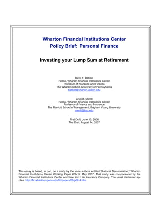 Wharton Financial Institutions Center
Policy Brief: Personal Finance
Investing your Lump Sum at Retirement
David F. Babbel
Fellow, Wharton Financial Institutions Center
Professor of Insurance and Finance
The Wharton School, University of Pennsylvania
babbel@wharton.upenn.edu
Craig B. Merrill
Fellow, Wharton Financial Institutions Center
Professor of Finance and Insurance
The Marriott School of Management, Brigham Young University
merrill@byu.edu
First Draft: June 10, 2006
This Draft: August 14, 2007
This essay is based, in part, on a study by the same authors entitled “Rational Decumulation,” Wharton
Financial Institutions Center Working Paper #06-14, May 2007. That study was co-sponsored by the
Wharton Financial Institutions Center and New York Life Insurance Company. The usual disclaimer ap-
plies. http://fic.wharton.upenn.edu/fic/papers/06/p0614.htm
 