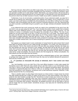9
But if you die soon, there will be very little to pass along. This can be remedied by using some of the
extra monthly annuity income to purchase renewable term life insurance, or whole life insurance, which
can generate a sizable sum to pass along at death. Alternatively, you could purchase a life annuity with a
feature that continues making payments for up to twenty years, or that refunds to your heirs that portion of
the premium which has not been received in income, if death occurs within a selected time interval.
Furthermore, if you do not annuitize a substantial portion of your retirement wealth, you pass the fi-
nancial risk of outliving your resources along to your relatives and children, not to a broad pool. In such
cases, your heirs could receive a windfall if you die prematurely, but very little or nothing if you live longer.
In essence, lack of annuitization puts the heirs’ economic incentives adverse to your own (assuming that
you wish to provide a comfortable living for yourself in your old age), whereas annuitization resolves the
conflict.
If you determine how much income per month you need to live comfortably for the rest of your life,
and fund it, can you give away the rest? Yes, if you annuitize the portion of your wealth that is needed,
setting aside some additional funds to cover unforeseen needs (perhaps through insurance). You will
continue to receive a comfortable income throughout the remainder of your lifetime. The rest of your
wealth you can give away today, if you like, or at the end of your life, if you prefer. The present value is
the same, but the heirs may be able to make better use of it if they receive it earlier than later, to cover
their children’s college expenses, help them get into a house, or other such needs. It is likely that if the
heirs were consulted, their preference would be nearly universal for receiving a certain bequest up front,
along with a smaller residual claim, than to leave everything for upwards of 40 years and possibly receive
nothing.
But suppose you instead invest in some combination of mutual funds the same amount that it would
have taken to securely provide for your needs through annuitization. In so doing, your heirs become re-
sidual claimants. That is, they receive only what is left over after your passing. Ironically, the longer you
live (and thereby the more you consume of your wealth), the less there will be left over for your loved
ones. And if you live a long life, you may need your children to care for your physical, emotional, and fi-
nancial needs. Thus, the longer they care for you, the less they will receive for their efforts (in present
value terms). Under annuitization, the insurers absorb all of the longevity risk. Without annuitization, the
heirs absorb all of the risk rather than the insurers.
How much better would it be to provide your heirs with a substantial legacy up front, upon retirement
or perhaps even earlier, and then, at the end of your life, they can be residual claimants for personal ef-
fects and any unused funds?
6. If I purchase an irrevocable life annuity at retirement, don’t I lose control over those
funds?
Yes. And thankfully, so do your kids! One of the most difficult situations in which older people find
themselves occurs when there are many people trying to get their hands on your hard-earned money.
Let’s face it. Some of us get rather feeble as we age, and our judgment sometimes lapses. We become
vulnerable to impassioned pleas from others to “ante up” our savings to them. How many aged people
have lost everything in such situations, sometimes even to well-intentioned recipients? Moreover, it also
greatly reduces the risk of us overspending.
There is another reason to place these funds beyond our direct control. A recent study has shown
that older people typically earn roughly 2% lower annual returns on their stock portfolios, even when ad-
justed for risk, than investors younger than 60.
8
Sometimes it is best to leave your funds in the hands of
experienced professionals, especially when they have contractual requirements to provide you with a
well-defined stream of desired benefits, and where their contract is backed by the assets and the entire
surplus of a financially solid company. Remember, the greatest economic risk we face today is that we
will live longer than our income stream. Sometimes we pay a very high price for maintaining what we
think is control.
8
See George Korniotis and Alok Kumar, “Does investment skill decline due to cognitive aging or improve with expe-
rience?” Working Paper, Notre Dame College of Business, January 2006.
 