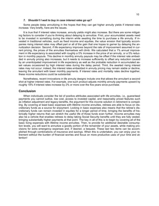 10
7. Shouldn’t I wait to buy in case interest rates go up?
Some people delay annuitizing in the hopes that they can get higher annuity yields if interest rates
increase. Very briefly, here are the issues.
It is true that if interest rates increase, annuity yields might also increase. But there are some mitigat-
ing factors to consider if you’re thinking about delaying to annuitize. First, your accumulated assets need
to be invested in something during the interim while awaiting the time to purchase a life annuity. If in-
vested in traditional vehicles, such as fixed income and equities, the value erosion that typically accom-
panies rising interest rates may offset part or all of the gain that one hopes to garner by delaying the an-
nuitization decision. Second, if life expectancy improves beyond the rate of improvement assumed in cur-
rent pricing, the prices of the annuities themselves will climb. We calculated that a 1% annual improve-
ment in life expectancy is associated with roughly a 5% increase in the price of an annuity, or a 5% reduc-
tion in monthly payouts. This decline in monthly annuity payouts may be offset if the interest rate embed-
ded in annuity pricing also increases, but it needs to increase sufficiently to offset any reduction caused
by an unanticipated improvement in life expectancy as well as the probable reduction in accumulated as-
set values occasioned by high interest rates during the delay period. Third, the awaited rising interest
rates may not occur; indeed, the interest rates embedded in annuity pricing may remain stable or decline,
leaving the annuitant with lower monthly payments. If interest rates and mortality rates decline together,
these income reductions could be substantial.
Nonetheless, recent innovations in life annuity designs include one that allows the annuitant a second
shot at higher interest rates. For example, one such product adjusts monthly annuity payments upward by
roughly 18% if interest rates increase by 2% or more over the five years since purchase.
Conclusion
When individuals consider the list of positive attributes associated with life annuities, i.e., guaranteed
payments you cannot outlive, low cost, access to invested capital, and reasonably priced features such
as inflation adjustment and legacy benefits, the argument for this income solution in retirement is compel-
ling. By covering at least basic expenses with lifetime income annuities, retirees are able to focus on dis-
cretionary funds as a source for enjoyment. Locking in basic expenses also means that the retiree’s dis-
cretionary funds can remain invested in equities for a longer period of time, bringing the benefits of his-
torically higher returns that can stretch the useful life of those funds even further. Income annuities may
also be a vehicle that enables retirees to delay taking Social Security benefits until they are fully vested,
bringing substantially higher payments at that point. The key in all of this is to begin by covering all of the
basic living expenses with lifetime income annuities. Then, to provide for additional desirable consump-
tion levels, you will want to annuitize a goodly portion of the remainder of your assets, while making pro-
visions for extra emergency expenses and, if desired, a bequest. These last two items can be accom-
plished through combinations of insurance and savings. When this is undertaken, you can enjoy your re-
tirement without the burden of financial worries and focus on more productive uses of your time and at-
tention!
 