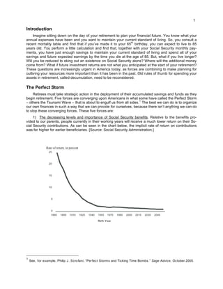 1
Introduction
Imagine sitting down on the day of your retirement to plan your financial future. You know what your
annual expenses have been and you want to maintain your current standard of living. So, you consult a
recent mortality table and find that if you’ve made it to your 65
th
birthday, you can expect to live to 85
years old. You perform a little calculation and find that, together with your Social Security monthly pay-
ments, you have just enough savings to maintain your current standard of living and spend all of your
savings and future expected earnings by the time you die at the age of 85. But, what if you live longer?
Will you be reduced to eking out an existence on Social Security alone? Where will the additional money
come from? What if future investment returns are not what you anticipated at the start of your retirement?
These questions are increasingly urgent in America today, as forces are combining to make planning for
outliving your resources more important than it has been in the past. Old rules of thumb for spending your
assets in retirement, called decumulation, need to be reconsidered.
The Perfect Storm
Retirees must take strategic action in the deployment of their accumulated savings and funds as they
begin retirement. Five forces are converging upon Americans in what some have called the Perfect Storm
– others the Tsunami Wave – that is about to engulf us from all sides.
1
The best we can do is to organize
our own finances in such a way that we can provide for ourselves, because there isn’t anything we can do
to stop these converging forces. These five forces are:
1) The decreasing levels and importance of Social Security benefits. Relative to the benefits pro-
vided to our parents, people currently in their working years will receive a much lower return on their So-
cial Security contributions. As can be seen in the chart below, the implicit rate of return on contributions
was far higher for earlier beneficiaries. [Source: Social Security Administration.]
1
See, for example, Philip J. Scrofani, “Perfect Storms and Ticking Time Bombs.” Sage Advice, October 2005.
Birth Year
 