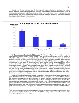 2
The adverse effect of this lower rate of return especially impacts the higher contributors, as shown
below. This chart shows that people who had the lowest earnings levels are projected to receive a rate of
return on their contributions of 2.8%, seven times higher than 0.4% returns that are projected for those
whose earnings were taxed at the maximum levels. However, the rates of return for both groups are very
low. [Source: Social Security Administration.]
2) The demise of defined benefit (DB) pensions. Over the past 15 years, there has been only one
new pension program of any size initiated in the U.S. The number of pension plans in the U.S. peaked at
175,000 in 1983, and has since declined to less than 25,000. While much of the reduction was due to the
elimination of small and medium plans, some of the largest pension programs have also been discontin-
ued, closed to new membership, or frozen to all employees. About 30% of the remaining pension pro-
grams plan to do close within the coming two years.
2
Many of those that still remain are insolvent or oth-
erwise underfunded, and the government’s Pension Benefit Guarantee Corporation (PBGC) is reeling
under a load it cannot sustain. During the same time period, 401(k) defined contribution (DC) plans in-
creased from around 17,000 to over 450,000. When all defined contribution type plans are included, there
are over 650,000 today. While the reasons for the substitution of DC for DB plans are complex and can-
not be covered here, suffice it to say that there is a dynamic change going on in response to various eco-
nomic factors and government initiatives that will change the way we cope with retirement income needs.
Over time, the problem is bound to get worse.
The economic implications for the average individual are significant. Under a traditional pension pro-
gram, the retiree receives a set monthly income for as long as he or she lives. Under a defined contribu-
tion program, such as a 401(k) or 403(b) program, the amount of income you collect after retirement and
how long you continue to receive it is anyone’s guess. There are no guarantees. In effect, the risk of re-
tirement has been shifted away from the employer and the PBGC that insures the pension benefits, and
placed upon the shoulders of the employee. Put another way, the financial risk of retirement has been
transferred from those best able to bear it to those less knowledgeable and least able to bear it. In the
past, annuitization (discussed below) was less important, as pensions were combined with Social Secu-
2
The industry-supported Employee Benefit Research Institute and Mercer Human Resources Consulting study
was reported in an article by Peter G. Gosselin entitled “More employers doing away with pensions, study
finds.” Los Angeles Times, July 11, 2007.
 