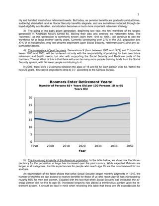 3
rity and handled most of our retirement needs. But today, as pension benefits are gradually (and at times,
suddenly) eliminated, and as Social Security benefits stagnate, and are sometimes reduced through de-
layed eligibility and taxation, annuitization becomes a much more important retirement strategy.
3) The aging of the baby boom generation. Beginning last year, the first members of the largest
generation in American history turned 60, leaving their jobs and entering the retirement force. The
“boomers,” as this generation is commonly known (born from 1946 to 1964), will continue to exit the
workforce for at least another twenty years. Currently constituting over 27% of the U.S. population and
47% of all households, they will become dependent upon Social Security, retirement plans, and any ac-
cumulated assets.
4) The emergence of post boomers. Generations X (born between 1965 and 1979) and Y (born be-
tween 1980 and 2001) will be burdened not only with the responsibility of providing for their own future
retirement and health needs, but also with supporting the Social Security and Medicare costs of the
boomers. The net effect of this is that there will soon be many more people draining funds from the Social
Security system, with far fewer people contributing to it.
In 2006, there were 7.2 persons between the ages of 18 and 65 for each person over 65. Within the
next 23 years, this ratio is projected to drop to 3.7, according to the Census Bureau.
5) The increasing longevity of the American population. In the table below, we show how the life ex-
pectancy for the population at large has increased over the past century. While expected lifetimes are
longer in all categories, the life expectancies for people who reach age 65 are the most relevant for our
analysis.
An examination of the table shows that since Social Security began monthly payments in 1940, the
number of months we can expect to receive benefits for those of us who reach age 65 has increased by
roughly 50% for men and women. Coupled with the fact that when Social Security was instituted, the av-
erage person did not live to age 65, increased longevity has placed a tremendous burden upon the re-
tirement system. It should be kept in mind when reviewing this table that these are life expectancies for
 