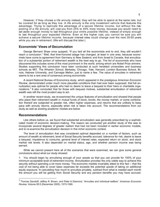 5
However, if they choose a life annuity instead, they will be able to spend at the same rate, but
be covered for as long as they live. A life annuity is the only investment vehicle that features this
advantage. Trying to replicate this advantage of a secure lifetime income, but without the risk-
pooling of a life annuity, will cost you from 25% to 40% more money, because you would need to
set aside enough money to last throughout your entire possible lifetime, instead of simply enough
to last throughout your expected lifetime. Even at this higher cost, you cannot be sure you will
achieve a secure lifetime income, because interest rates could change over the next 30-50 years
while you are in retirement. (We will discuss this later.)
Economists’ Views of Decumulation
George Bernard Shaw once quipped, “If you laid all the economists end to end, they still wouldn’t
reach a conclusion.” Well, that time-honored adage has changed, at least in one area, because econo-
mists have come to agreement from Germany to New Zealand, and from Israel to Canada, that annuitiza-
tion of a substantial portion of retirement wealth is the best way to go. The list of economists who have
discovered this includes some of the most prominent in the world, among whom are Nobel Prize winners.
Studies supporting this conclusion have been conducted at such heralded universities and business
schools as MIT, The Wharton School, Berkeley, Chicago, Yale, Harvard, London Business School, Illi-
nois, Hebrew University, and Carnegie Mellon, just to name a few. The value of annuities in retirement
seems to be a rare area of consensus among economists.
A recent National Bureau of Economics study, which appeared in the prestigious American Economic
Review, demonstrated under much more plausible conditions than had ever been supposed, that full an-
nuitization was optimal for people who had no desire to leave a bequest to their heirs or charitable orga-
nizations.
3
It also concluded that for those with bequest motives, substantial annuitization of retirement
wealth was still the most prudent way to act.
In another recent study, we re-examined the unique features of annuitization and showed that people
who place their retirement wealth in mutual funds of stock, bonds, the money market, or some combina-
tion thereof are subjected to greater risk, often higher expenses, and returns that are unlikely to keep
pace with annuity returns, especially when risk is taken into account. The recommendations from our
study as well as existing academic models are below.
Recommendations
Like others before us, we found that substantial annuitization was generally prescribed by a sophisti-
cated model of economic decision-making. The reason we conducted yet another study of this was to
incorporate several degrees of greater realism that had not been included in earlier economic models,
and to re-examine the annuitization decision in this richer economic context.
The level of annuitization that was considered optimal depended on a number of factors, such as
amount of wealth at retirement, level of Social Security benefits accrued, tolerance for risk, desire to leave
a bequest, impatience to consume, general level of interest rates, expected return on stock, and stock
market risk levels. It also depended on marital status, age, and whether pension income was being
earned.
While we cannot present here all of the scenarios that were examined, we can give some general
conclusions about what our study showed.
1. You should begin by annuitizing enough of your assets so that you can provide for 100% of your
minimum acceptable level of retirement income. Annuitization provides the only viable way to achieve this
security without spending a lot more money. The economic models invariably attest to this fact – that the
cost of not being able to cover basic expenses far exceeds the potential upside of taking on additional
equity exposure. In calculating how much to annuitize privately, subtract from what is needed each month
the amount you will be getting from Social Security and any pension benefits you may have accrued.
3
Thomas Davidoff, Jeffrey R. Brown, and Peter A Diamond, “Annuities and individual welfare.” American Economic
Review, Volume 95:5 (December 2005), 1573-1590.
 