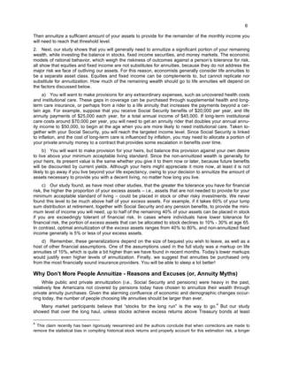 6
Then annuitize a sufficient amount of your assets to provide for the remainder of the monthly income you
will need to reach that threshold level.
2. Next, our study shows that you will generally need to annuitize a significant portion of your remaining
wealth, while investing the balance in stocks, fixed income securities, and money markets. The economic
models of rational behavior, which weigh the riskiness of outcomes against a person’s tolerance for risk,
all show that equities and fixed income are not substitutes for annuities, because they do not address the
major risk we face of outliving our assets. For this reason, economists generally consider life annuities to
be a separate asset class. Equities and fixed income can be complements to, but cannot replicate nor
substitute for annuitization. How much of the remaining wealth should go to life annuities will depend on
the factors discussed below.
a) You will want to make provisions for any extraordinary expenses, such as uncovered health costs
and institutional care. These gaps in coverage can be purchased through supplemental health and long-
term care insurance, or perhaps from a rider to a life annuity that increases the payments beyond a cer-
tain age. For example, suppose that you receive Social Security benefits of $20,000 per year, and life
annuity payments of $25,000 each year, for a total annual income of $45,000. If long-term institutional
care costs around $70,000 per year, you will need to get an annuity rider that doubles your annual annu-
ity income to $50,000, to begin at the age when you are more likely to need institutional care. Taken to-
gether with your Social Security, you will reach the targeted income level. Since Social Security is linked
to inflation, and the cost of long-term care is influenced by inflation, you may need to allocate a portion of
your private annuity money to a contract that provides some escalation in benefits over time.
b) You will want to make provision for your heirs, but balance this provision against your own desire
to live above your minimum acceptable living standard. Since the non-annuitized wealth is generally for
your heirs, its present value is the same whether you give it to them now or later, because future benefits
will be discounted by current yields. Although your heirs might appreciate it more now, at least it is not
likely to go away if you live beyond your life expectancy, owing to your decision to annuitize the amount of
assets necessary to provide you with a decent living, no matter how long you live.
c) Our study found, as have most other studies, that the greater the tolerance you have for financial
risk, the higher the proportion of your excess assets – i.e., assets that are not needed to provide for your
minimum acceptable standard of living – could be placed in stock or other risky investments. We never
found this level to be much above half of your excess assets. For example, if it takes 60% of your lump
sum distribution at retirement, together with Social Security and any pension benefits, to provide the mini-
mum level of income you will need, up to half of the remaining 40% of your assets can be placed in stock
if you are exceedingly tolerant of financial risk. In cases where individuals have lower tolerance for
financial risk, the portion of excess assets that can be allocated to stock declines to 10% - 30% at age 65.
In contrast, optimal annuitization of the excess assets ranges from 40% to 80%, and non-annuitized fixed
income generally is 5% or less of your excess assets.
d) Remember, these generalizations depend on the size of bequest you wish to leave, as well as a
host of other financial assumptions. One of the assumptions used in the full study was a markup on life
annuities of 10%, which is quite a bit higher than we have found in recent months. Today’s lower markups
would justify even higher levels of annuitization. Finally, we suggest that annuities be purchased only
from the most financially sound insurance providers. You will be able to sleep a lot better!
Why Don’t More People Annuitize - Reasons and Excuses (or, Annuity Myths)
While public and private annuitization (i.e., Social Security and pensions) were heavy in the past,
relatively few Americans not covered by pensions today have chosen to annuitize their wealth through
private annuity purchases. Given the alarming confluence of economic and demographic changes occur-
ring today, the number of people choosing life annuities should be larger than ever.
Many market participants believe that “stocks for the long run” is the way to go.
4
But our study
showed that over the long haul, unless stocks achieve excess returns above Treasury bonds at least
4
This claim recently has been rigorously reexamined and the authors conclude that when corrections are made to
remove the statistical bias in compiling historical stock returns and properly account for this estimation risk, a longer
 